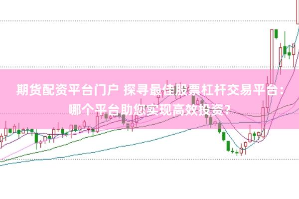 期货配资平台门户 探寻最佳股票杠杆交易平台：哪个平台助您实现高效投资？