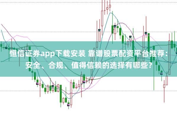 恒信证券app下载安装 靠谱股票配资平台推荐：安全、合规、值得信赖的选择有哪些？
