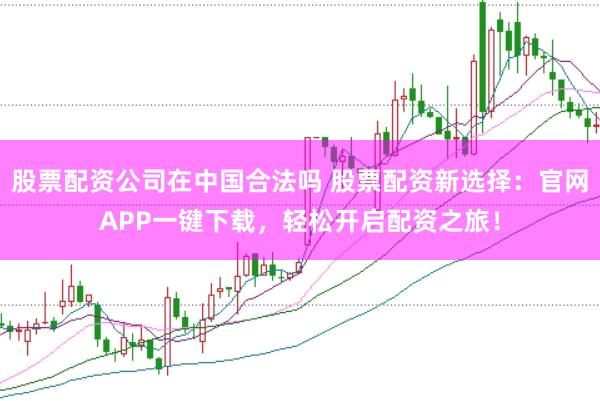 股票配资公司在中国合法吗 股票配资新选择：官网APP一键下载，轻松开启配资之旅！