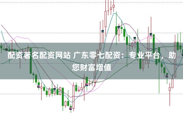 配资著名配资网站 广东零七配资：专业平台，助您财富增值