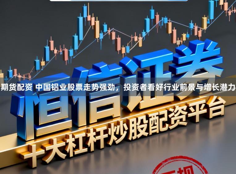 期货配资 中国铝业股票走势强劲,投资者看好行业前景与增长潜力