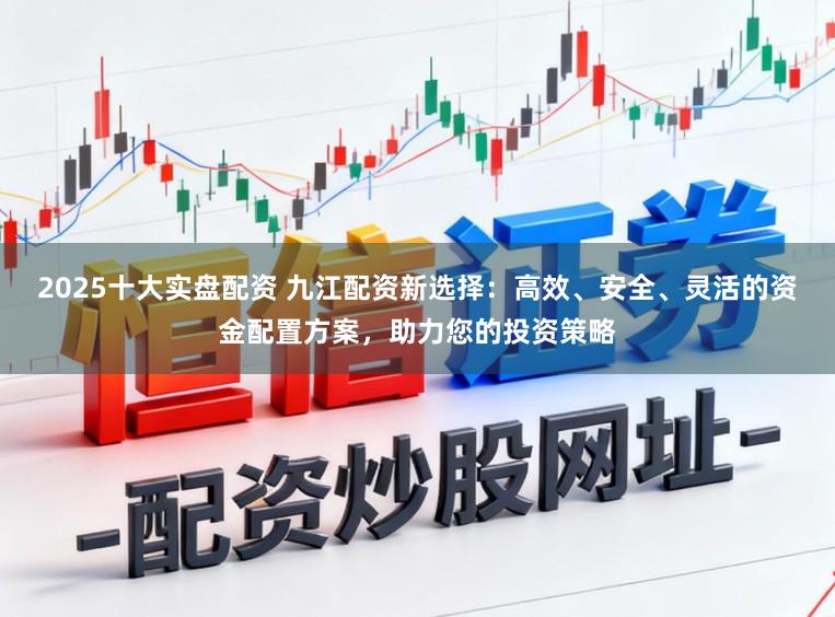 2025十大实盘配资 九江配资新选择：高效、安全、灵活的资金配置方案，助力您的投资策略